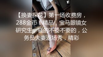 【换妻探花】第一场收费房，288金币，精品，宝马眼镜女研究生，骚的不要不要的，公务员夫妻返场秀，精彩