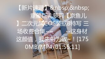 【新片速遞】&nbsp;&nbsp;✨✨✨童颜巨乳萝莉【京鱼儿】二次元风COS装抠B特写 三场收费合集~~✨✨✨--这身材这颜值，我先射为敬~！[1750MB/MP4/01:55:11]