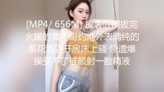 [MP4/ 656M] 放暑假刚拔完火罐的黄毛哥约炮外表清纯的系花酒店开房床上骚 惨遭爆操受不了被颜射一脸精液