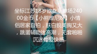 坐标江苏18岁欲女，单场24000金币【小熊维尼呀】小情侣居家自拍，肤白貌美胸又大，跳蛋辅助达高潮，无套啪啪沉迷性爱快感