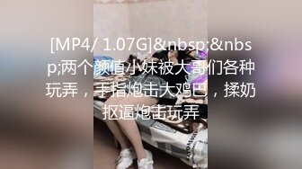 [MP4/ 1.07G]&nbsp;&nbsp;两个颜值小妹被大哥们各种玩弄，手指炮击大鸡巴，揉奶抠逼炮击玩弄