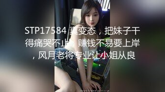 STP17584 真变态，把妹子干得痛哭不止，赚钱不易要上岸，风月老将专业让小姐从良