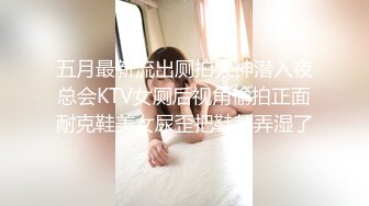 五月最新流出厕拍大神潜入夜总会KTV女厕后视角偷拍正面耐克鞋美女尿歪把鞋都弄湿了