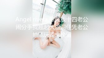 Angel rivera 珍藏版十四老公闹分手我翘起大逼洞任凭老公抽插玩弄来挽留